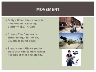  Dolly - When the camera is
mounted on a moving
platform (Eg. A Car)
 Crane - The Camera is
situated high in the air,
usually looking down.
 Steadicam - Allows you to
walk with the camera whilst
keeping it still and steady.
MOVEMENT
 
