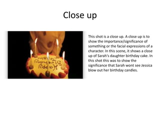 Close up
This shot is a close up. A close up is to
show the importance/significance of
something or the facial expressions of a
character. In this scene, it shows a close
up of Sarah's daughter birthday cake. In
this shot this was to show the
significance that Sarah wont see Jessica
blow out her birthday candles.
 