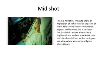 Mid shot
This is a mid shot. This is to show an
impression of a character or the state of
them. This can be shown similarly for
objects. In this scene this is to show
that Sarah is in a state where she is
fragile and as a audience we know that
she's in a hospital bed as this shot gives
us a view where we can identify her
whereabouts.
 