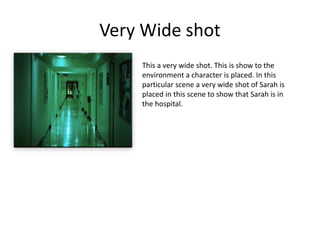 Very Wide shot
• This a very wide shot. This is show to the
environment a character is placed. In this
particular scene a very wide shot of Sarah is
placed in this scene to show that Sarah is in
the hospital.
 