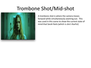 Trombone Shot/Mid-shot
A trombone shot is where the camera moves
forward while simultaneously zooming out. This
was used in this scene to show the current state of
mind that Sarah feels (which is she's fearful)
 