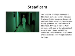 Steadicam
This shot was used by a Steadicam. A
Steadicam is where a camera instructor
is attached to the camera and moves. A
mechanical arm is used to make the shot
steady given why the shot is named a
Steadicam. Through this scene it also
stays as a wide shot to show the state of
the character (Sarah) and with the
Steadicam it adds the effect that Sarah is
shaken as the Steadicam captures Sarah
running.
 