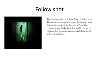 Follow shot
This shot is called a Follow Shot. For this shot
The camera man would use a Steadicam and
follow the subject. In this scene Sarah is
running away in the hospital and in order to
capture her running a camera is following her
with a Steadicam.
 