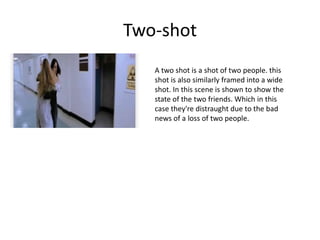 Two-shot
A two shot is a shot of two people. this
shot is also similarly framed into a wide
shot. In this scene is shown to show the
state of the two friends. Which in this
case they're distraught due to the bad
news of a loss of two people.
 