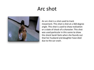Arc shot
An arc shot is a shot used to track
movement. This shot is shot at a 360 degree
angle. This shot is used to show realization
or a state of shock of a character. This shot
was used particular in this scene to show
the shock Sarah feels when she founds out
that her husband and daughter have died
due to the car crash.
 