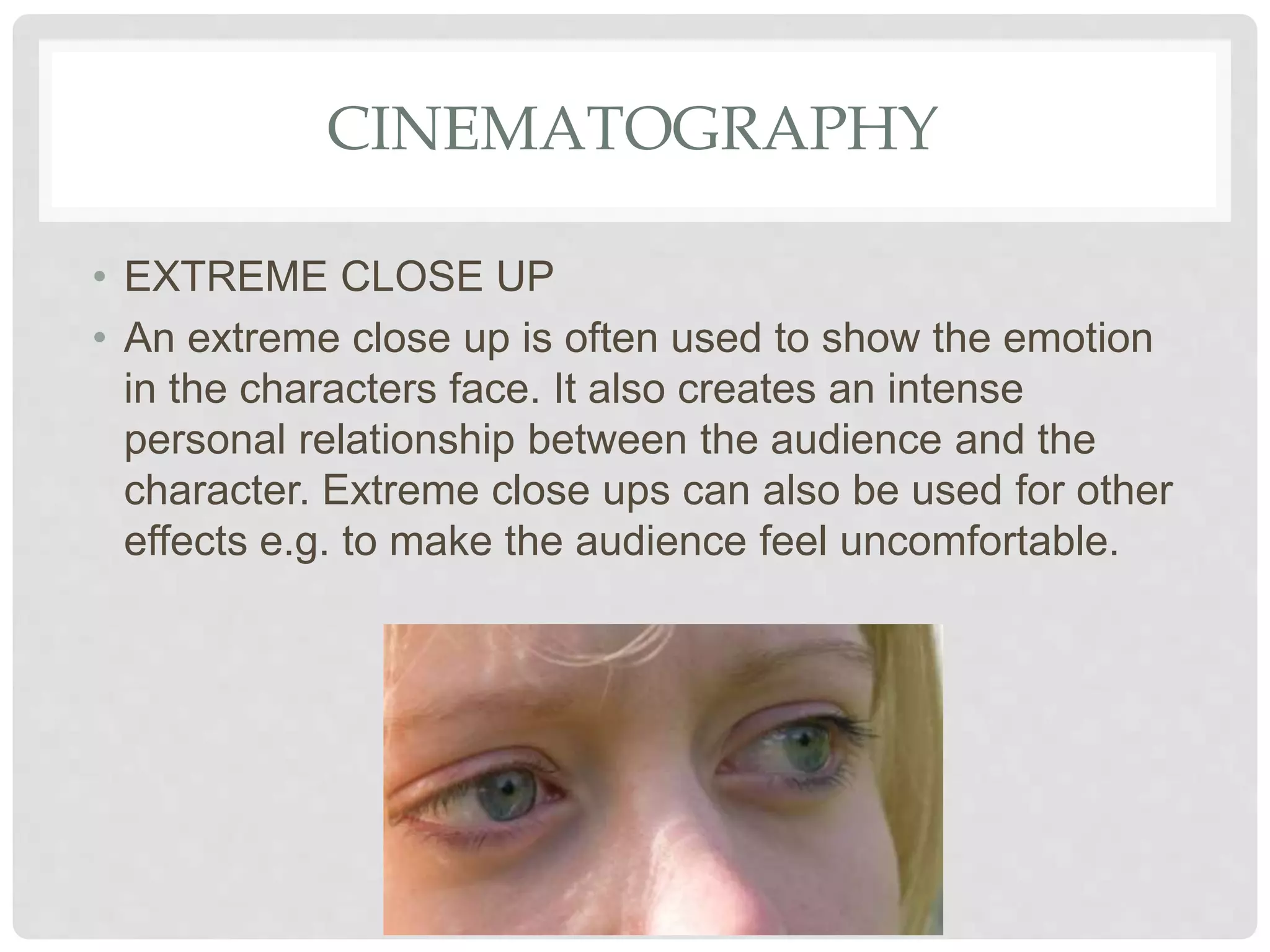 CINEMATOGRAPHY
• EXTREME CLOSE UP
• An extreme close up is often used to show the emotion
in the characters face. It also creates an intense
personal relationship between the audience and the
character. Extreme close ups can also be used for other
effects e.g. to make the audience feel uncomfortable.
 