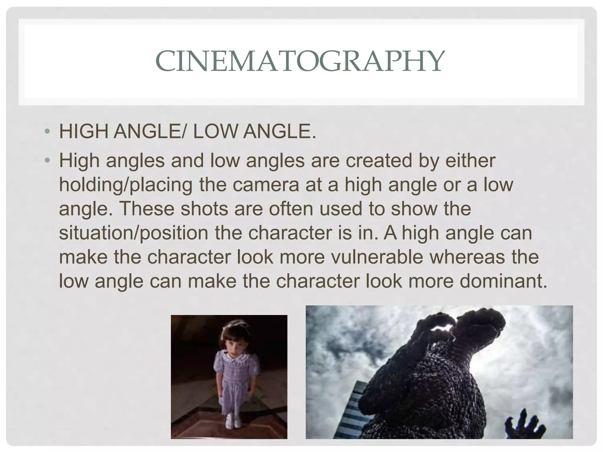 CINEMATOGRAPHY
• HIGH ANGLE/ LOW ANGLE.
• High angles and low angles are created by either
holding/placing the camera at a high angle or a low
angle. These shots are often used to show the
situation/position the character is in. A high angle can
make the character look more vulnerable whereas the
low angle can make the character look more dominant.
 