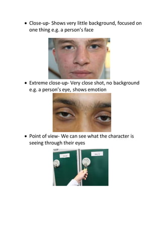  Close-up- Shows very little background, focused on
one thing e.g. a person’s face
 Extreme close-up- Very close shot, no background
e.g. a person’s eye, shows emotion
 Point of view- We can see what the character is
seeing through their eyes
 