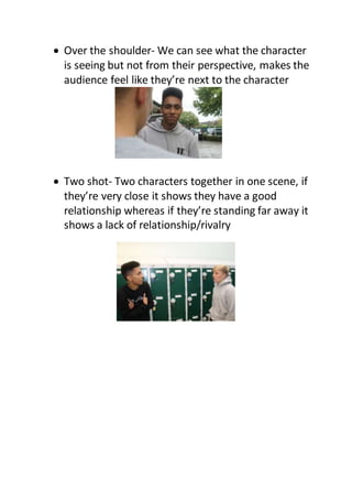  Over the shoulder- We can see what the character
is seeing but not from their perspective, makes the
audience feel like they’re next to the character
 Two shot- Two characters together in one scene, if
they’re very close it shows they have a good
relationship whereas if they’re standing far away it
shows a lack of relationship/rivalry
 