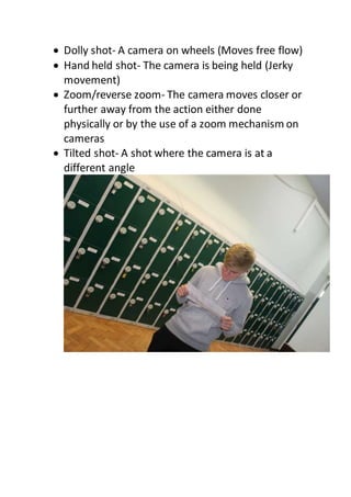  Dolly shot- A camera on wheels (Moves free flow)
 Hand held shot- The camera is being held (Jerky
movement)
 Zoom/reverse zoom- The camera moves closer or
further away from the action either done
physically or by the use of a zoom mechanism on
cameras
 Tilted shot- A shot where the camera is at a
different angle
 