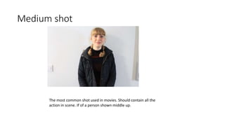 Medium shot
The most common shot used in movies. Should contain all the
action in scene. If of a person shown middle up.
 
