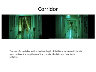 Corridor
The use of a mid shot with a shallow depth of field to a sudden mid shot is
used to show the emptiness of the corridor she is in and how she is
isolated.