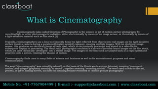 What is Cinematography
Cinematography (also called Direction of Photography) is the science or art of motion-picture photography by
recording light or other electromagnetic radiation, either electronically by means of an image sensor, or chemically by means of
a light-sensitive material such as film stock.[1]
Typically, cinematographers use a lens to repeatedly focus the light reflected from objects into real images on the light-sensitive
surface inside a camera during a questioned[citation needed] exposure, creating multiple images. With an electronic image-
sensor, this produces an electrical charge at each pixel, which is electronically processed and stored in a video file for
subsequent display or processing. The result with photographic emulsion is a series of invisible latent images on the film stock,
which are later chemically "developed" into a visible image. The images on the film stock are played back at a rapid speed and
projected onto a screen, creating the illusion of motion.
Cinematography finds uses in many fields of science and business as well as for entertainment purposes and mass
communication.
The word "cinematography" was coined[by whom?] on the basis of the Greek words κίνημα (kinema), meaning "movement,
motion" and γράφειν (graphein) meaning "to record", together meaning "recording motion". The word used to refer to the art,
process, or job of filming movies, but later its meaning became restricted to "motion picture photography".
Mobile No. +91-7767904499 | E-mail :- support@classboat.com | www.classboat.com
 