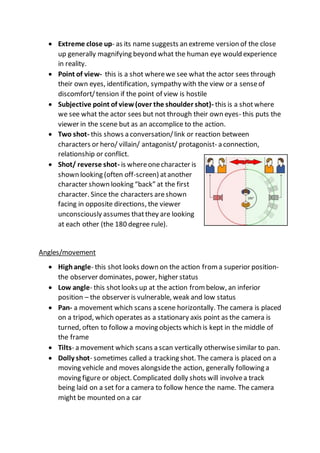  Extreme close up- as its name suggests an extreme version of the close
up generally magnifying beyond what the human eye would experience
in reality.
 Point of view- this is a shot wherewe see what the actor sees through
their own eyes, identification, sympathy with the view or a senseof
discomfort/tension if the point of view is hostile
 Subjective point of view (over the shoulder shot)- this is a shotwhere
we see what the actor sees but not through their own eyes- this puts the
viewer in the scene but as an accomplice to the action.
 Two shot- this shows a conversation/link or reaction between
characters or hero/ villain/ antagonist/ protagonist- a connection,
relationship or conflict.
 Shot/ reverse shot- is whereonecharacter is
shown looking (often off-screen) atanother
character shown looking “back” at the first
character. Since the characters areshown
facing in opposite directions, the viewer
unconsciously assumes thatthey are looking
at each other (the 180 degree rule).
Angles/movement
 Highangle- this shot looks down on the action from a superior position-
the observer dominates, power, higher status
 Low angle- this shotlooks up at the action from below, an inferior
position – the observer is vulnerable, weak and low status
 Pan- a movement which scans a scene horizontally. The camera is placed
on a tripod, which operates as a stationary axis point as the camera is
turned, often to follow a moving objects which is kept in the middle of
the frame
 Tilts- a movement which scans a scan vertically otherwisesimilar to pan.
 Dolly shot- sometimes called a tracking shot. The camera is placed on a
moving vehicle and moves alongsidethe action, generally following a
moving figure or object. Complicated dolly shots will involvea track
being laid on a set for a camera to follow hence the name. The camera
might be mounted on a car
 