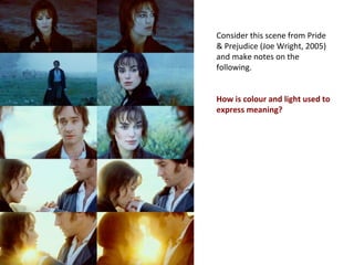 Consider this scene from Pride
& Prejudice (Joe Wright, 2005)
and make notes on the
following.
How is colour and light used to
express meaning?
 