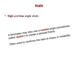 Angle
• High and low angle shots
A filmmaker may also use a canted angle (sometimes
called ‘dutch’) to create a skewed frame.
Often used to reinforce the idea of chaos or instability.
 
