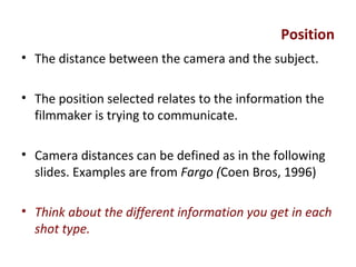 Position
• The distance between the camera and the subject.
• The position selected relates to the information the
filmmaker is trying to communicate.
• Camera distances can be defined as in the following
slides. Examples are from Fargo (Coen Bros, 1996)
• Think about the different information you get in each
shot type.
 