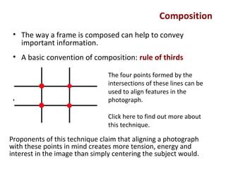 Composition
• The way a frame is composed can help to convey
important information.
• A basic convention of composition: rule of thirds
•
The four points formed by the
intersections of these lines can be
used to align features in the
photograph.
Click here to find out more about
this technique.
Proponents of this technique claim that aligning a photograph
with these points in mind creates more tension, energy and
interest in the image than simply centering the subject would.
 