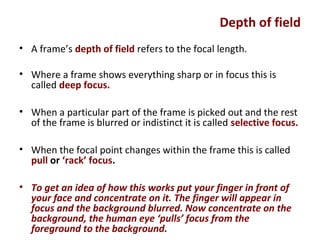 Depth of field
• A frame’s depth of field refers to the focal length.
• Where a frame shows everything sharp or in focus this is
called deep focus.
• When a particular part of the frame is picked out and the rest
of the frame is blurred or indistinct it is called selective focus.
• When the focal point changes within the frame this is called
pull or ‘rack’ focus.
• To get an idea of how this works put your finger in front of
your face and concentrate on it. The finger will appear in
focus and the background blurred. Now concentrate on the
background, the human eye ‘pulls’ focus from the
foreground to the background.
 