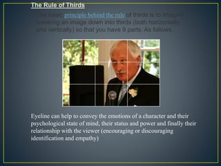 The Rule of Thirds 
The basic principle behind the rule of thirds is to imagine 
breaking an image down into thirds (both horizontally 
and vertically) so that you have 9 parts. As follows. 
Eyeline can help to convey the emotions of a character and their 
psychological state of mind, their status and power and finally their 
relationship with the viewer (encouraging or discouraging 
identification and empathy) 
 