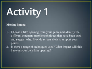 Activity 1 
Moving Image: 
1. Choose a film opening from your genre and identify the 
different cinematographic techniques that have been used 
and suggest why. Provide screen shots to support your 
points. 
2. Is there a range of techniques used? What impact will this 
have on your own film opening? 
 