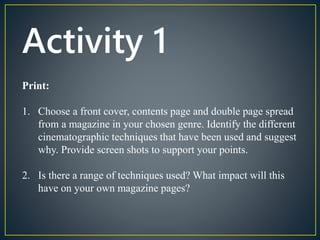 Activity 1 
Print: 
1. Choose a front cover, contents page and double page spread 
from a magazine in your chosen genre. Identify the different 
cinematographic techniques that have been used and suggest 
why. Provide screen shots to support your points. 
2. Is there a range of techniques used? What impact will this 
have on your own magazine pages? 
