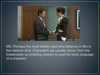 MS: Perhaps the most widely used shot distance in film is 
the medium shot. Characters are usually shown from the 
knees/waist up enabling viewers to read the body language 
of a character. 
 