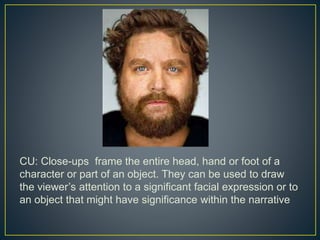 CU: Close-ups frame the entire head, hand or foot of a 
character or part of an object. They can be used to draw 
the viewer’s attention to a significant facial expression or to 
an object that might have significance within the narrative 
 