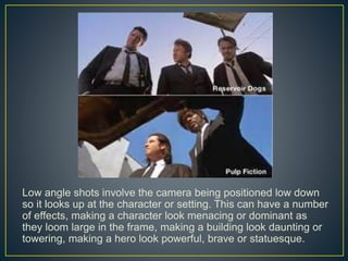 Low angle shots involve the camera being positioned low down 
so it looks up at the character or setting. This can have a number 
of effects, making a character look menacing or dominant as 
they loom large in the frame, making a building look daunting or 
towering, making a hero look powerful, brave or statuesque. 
 