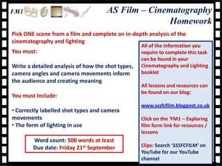 AS Film – Cinematography
                                                    Homework
Pick ONE scene from a film and complete an in-depth analysis of the
cinematography and lighting
                                                   All of the information you
You must:                                          require to complete this task
                                                   can be found in your
Write a detailed analysis of how the shot types,   Cinematography and Lighting
camera angles and camera movements inform          booklet
the audience and creating meaning
                                                   All lessons and resources can
                                                   be found on our blog:
You must Include:
                                                   www.sssfcfilm.blogpost.co.uk
• Correctly labelled shot types and camera
movements                                          Click on the ‘FM1 – Exploring
• The form of lighting in use                      film form link for resources /
                                                   lessons
        Word count: 500 words at least
        Due date: Friday 21st September            Clips: Search ‘SSSFCFILM’ on
                                                   YouTube for our YouTube
                                                   channel
 