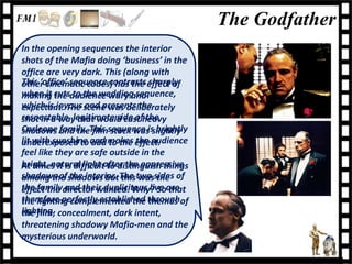 The Godfather
In the opening sequences the interior
shots of the Mafia doing ‘business’ in the
office are very dark. This (along with
This ‘office’ sequence contrasts effect of
other cinematic codes) has the sharply
when it cutsaudience wary and
making the to the wedding sequence,
which is joyous scene was deliberately
expectant. The and presents the
respectable, legitimate side ofheavy
shot in a way that would cast the
Corleone and theThis sequence is brightly
shadows family. film stock was slightly
lit with sunshine and makes effect.
underexposed to add to the the audience
feel like they are safe outside in the
bright, natural light after the oppressive
At times it is difficult to distinguish things
shadows ofshadows butThe two sides of
among the the interior. this was the
the familydirector wanted. Why? Soare
effect the and their duplicitous live that
therefore perfectly established throughof
the lighting complemented the themes
lighting. concealment, dark intent,
the film;
threatening shadowy Mafia-men and the
mysterious underworld.
 