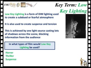 Key Term: Low
Low Key Lighting is a form of DIM lighting used
                                                Key Lighting
to create a subdued or fearful atmosphere

It is also used to create suspense and tension

This is achieved by one light source casting lots
of shadows across the scene, blocking
information from the audience

   In what types of film would Low Key
            Lighting be used?
Horror
Thriller
Suspense
 
