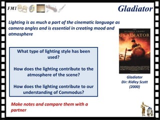 Gladiator
Lighting is as much a part of the cinematic language as
camera angles and is essential in creating mood and
atmosphere


    What type of lighting style has been
                   used?

  How does the lighting contribute to the
       atmosphere of the scene?                              Gladiator
                                                          Dir: Ridley Scott
  How does the lighting contribute to our                      (2000)
     understanding of Commodus?

 Make notes and compare them with a
 partner
 