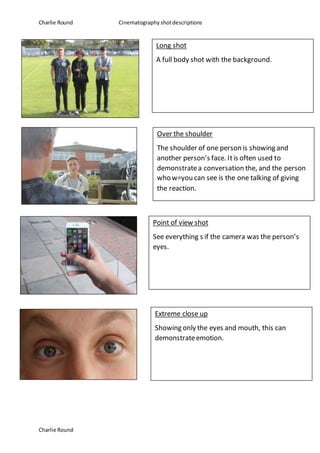 Charlie Round Cinematography shotdescriptions
Charlie Round
Long shot
A full body shot with the background.
Over the shoulder
The shoulder of one person is showing and
another person’s face. Itis often used to
demonstratea conversation the, and the person
who w=you can see is the one talking of giving
the reaction.
Point of view shot
See everything s if the camera was the person’s
eyes.
Extreme close up
Showing only the eyes and mouth, this can
demonstrateemotion.
 