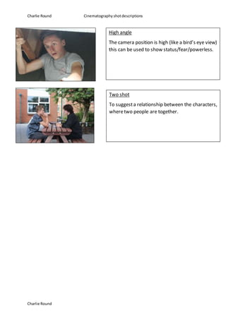 Charlie Round Cinematography shotdescriptions
Charlie Round
High angle
The camera position is high (like a bird’s eye view)
this can be used to show status/fear/powerless.
Two shot
To suggesta relationship between the characters,
wheretwo people are together.
 