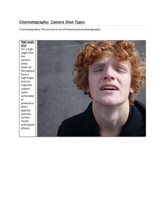 Cinematography: Camera Shot Types
Cinematography- The science orart of motionpicture photography.
High-angle
shot
For a high-
angle shot
the
camera
looks
downon
the subject
froma
highangle
and can
make the
subject
seem
vulnerable
or
powerless
when
applied
withthe
correct
mood,
settingand
effects.