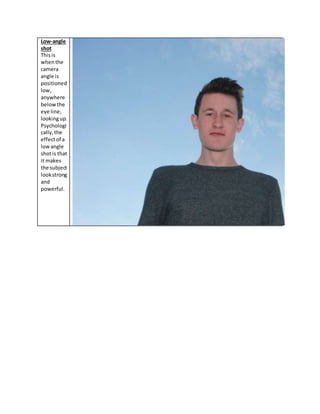 Low-angle
shot
Thisis
whenthe
camera
angle is
positioned
low,
anywhere
belowthe
eye line,
lookingup.
Psychologi
cally,the
effectof a
lowangle
shotis that
it makes
the subject
lookstrong
and
powerful.