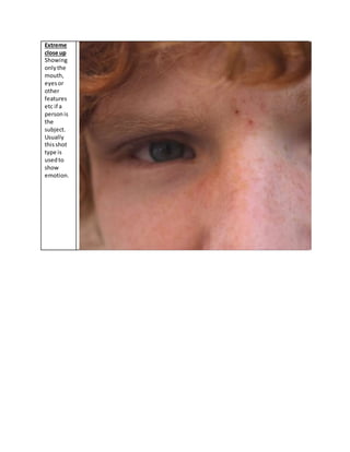 Extreme
close up
Showing
onlythe
mouth,
eyesor
other
features
etc if a
personis
the
subject.
Usually
thisshot
type is
usedto
show
emotion.