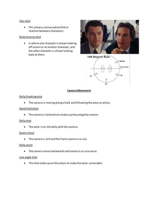Two shot
 Thisshowsa conversation/linkor
reactionbetweencharacters.
Shot/reverse shot
 Is where one characterisshownlooking
off screenor at anothercharacter, and
the othercharacter is shownlooking
back at them.
Camera Movement
Dolly/trackingshot
 The camera is movingalongatrack andfollowingthe actoror action.
Hand heldshots
 The camera is heldwhichcreatesajerkyandgritty motion.
Dollyshot
 The actor ison the dollywiththe camera.
Zoomin/out
 The camera is still andthe frame zoomsinor out.
Dollyzoom
 The camera movesbackwardsandzoomsin or vice versa.
Low angle shot
 Thisshot looksupon the actors to make the actor vulnerable.
 