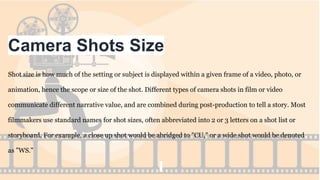 Camera Shots Size
Shot size is how much of the setting or subject is displayed within a given frame of a video, photo, or
animation, hence the scope or size of the shot. Different types of camera shots in film or video
communicate different narrative value, and are combined during post-production to tell a story. Most
filmmakers use standard names for shot sizes, often abbreviated into 2 or 3 letters on a shot list or
storyboard. For example, a close up shot would be abridged to "CU," or a wide shot would be denoted
as "WS."
 