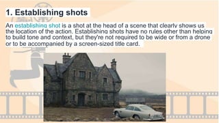 1. Establishing shots
An establishing shot is a shot at the head of a scene that clearly shows us
the location of the action. Establishing shots have no rules other than helping
to build tone and context, but they're not required to be wide or from a drone
or to be accompanied by a screen-sized title card.
 