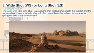 3. Wide Shot (WS) or Long Shot (LS)
The wide shot (aka long shot) is a camera shot that balances both the subject and the
surrounding imagery. A wide shot will often keep the entire subject in frame while
giving context to the environment.
 