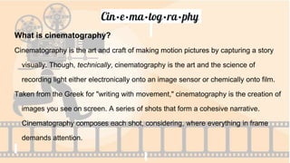 Cin·e·ma·tog·ra·phy
What is cinematography?
Cinematography is the art and craft of making motion pictures by capturing a story
visually. Though, technically, cinematography is the art and the science of
recording light either electronically onto an image sensor or chemically onto film.
Taken from the Greek for "writing with movement," cinematography is the creation of
images you see on screen. A series of shots that form a cohesive narrative.
Cinematography composes each shot, considering, where everything in frame
demands attention.
 