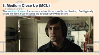 8. Medium Close Up (MCU)
The medium close-up frames your subject from roughly the chest up. So it typically
favors the face, but still keeps the subject somewhat distant.
 