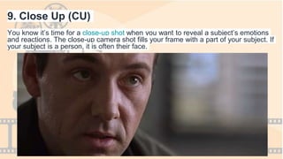 9. Close Up (CU)
You know it’s time for a close-up shot when you want to reveal a subject’s emotions
and reactions. The close-up camera shot fills your frame with a part of your subject. If
your subject is a person, it is often their face.
 