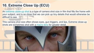 10. Extreme Close Up (ECU)
An extreme close-up shot is a type of camera shot size in film that fills the frame with
your subject, and is so close that we can pick up tiny details that would otherwise be
difficult to see.
This camera shot size often shows eyes, gun triggers, and lips. Extreme close-up
shots are sometimes shot with a macro lens for greater detail.
 