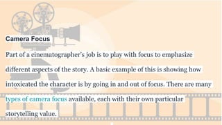 Camera Focus
Part of a cinematographer’s job is to play with focus to emphasize
different aspects of the story. A basic example of this is showing how
intoxicated the character is by going in and out of focus. There are many
types of camera focus available, each with their own particular
storytelling value.
 