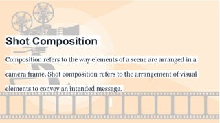 Shot Composition
Composition refers to the way elements of a scene are arranged in a
camera frame. Shot composition refers to the arrangement of visual
elements to convey an intended message.
 