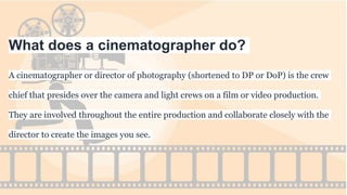 What does a cinematographer do?
A cinematographer or director of photography (shortened to DP or DoP) is the crew
chief that presides over the camera and light crews on a film or video production.
They are involved throughout the entire production and collaborate closely with the
director to create the images you see.
 