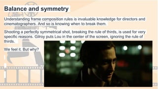 Balance and symmetry
Understanding frame composition rules is invaluable knowledge for directors and
cinematographers. And so is knowing when to break them.
Shooting a perfectly symmetrical shot, breaking the rule of thirds, is used for very
specific reasons. Gilroy puts Lou in the center of the screen, ignoring the rule of
thirds.
We feel it. But why?
 